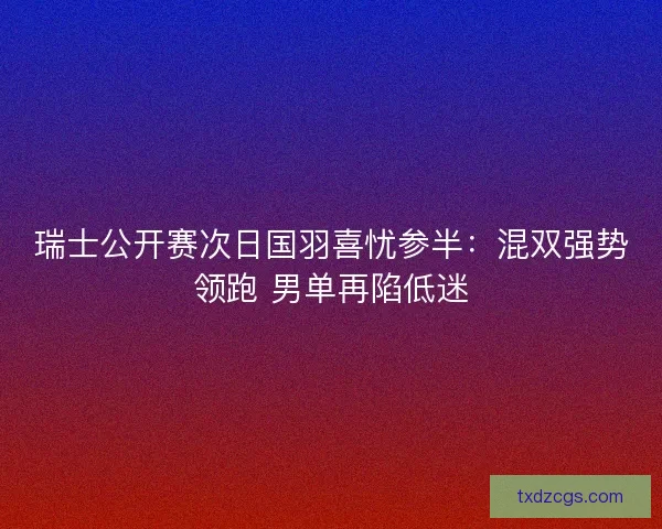 瑞士公开赛次日国羽喜忧参半：混双强势领跑 男单再陷低迷