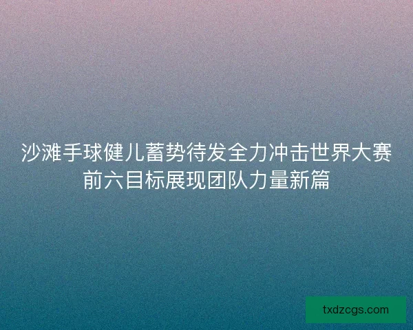 沙滩手球健儿蓄势待发全力冲击世界大赛前六目标展现团队力量新篇