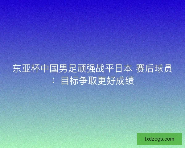 东亚杯中国男足顽强战平日本 赛后球员：目标争取更好成绩