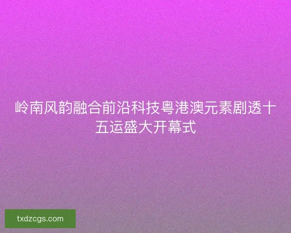 岭南风韵融合前沿科技粤港澳元素剧透十五运盛大开幕式 岭南风韵融合前沿科技粤港澳元素剧透十五运盛大开幕式