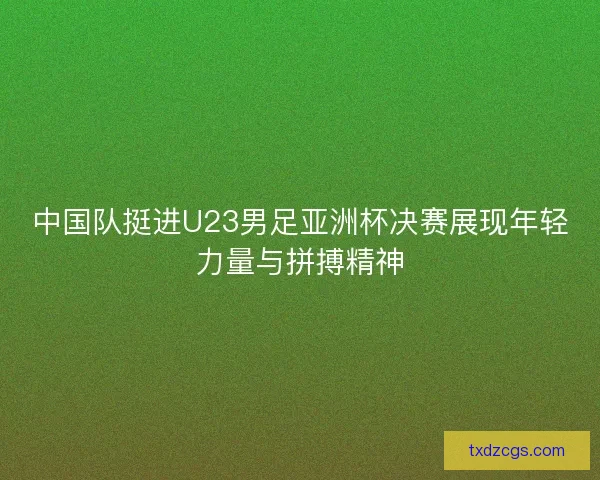 中国队挺进U23男足亚洲杯决赛展现年轻力量与拼搏精神 中国队挺进U23男足亚洲杯决赛展现年轻力量与拼搏精神