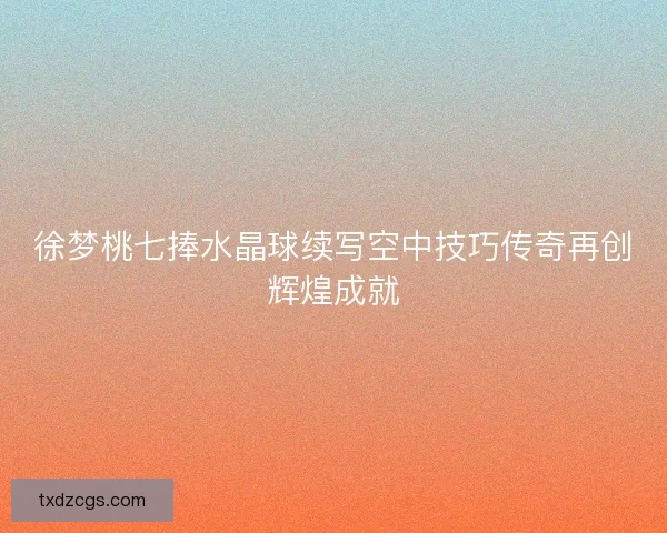 徐梦桃七捧水晶球续写空中技巧传奇再创辉煌成就