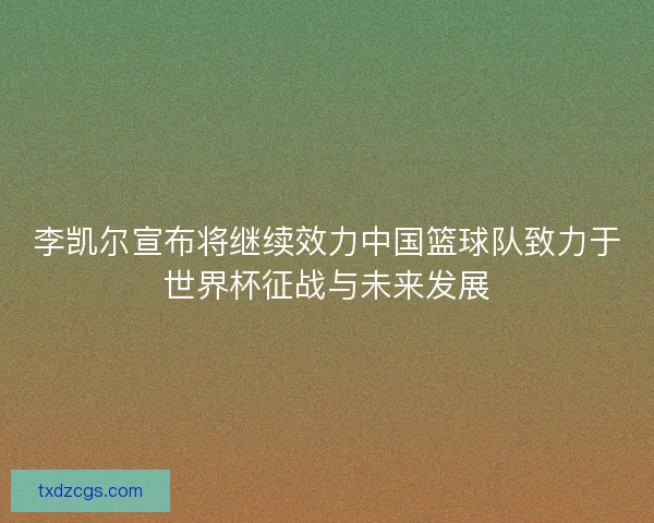 李凯尔宣布将继续效力中国篮球队致力于世界杯征战与未来发展