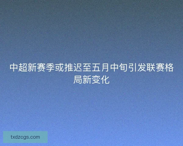 中超新赛季或推迟至五月中旬引发联赛格局新变化