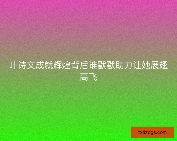 叶诗文成就辉煌背后谁默默助力让她展翅高飞