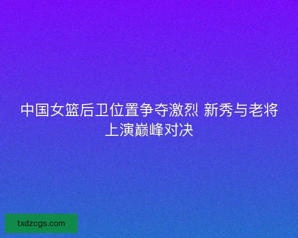 中国女篮后卫位置争夺激烈 新秀与老将上演巅峰对决