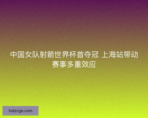 中国女队射箭世界杯首夺冠 上海站带动赛事多重效应