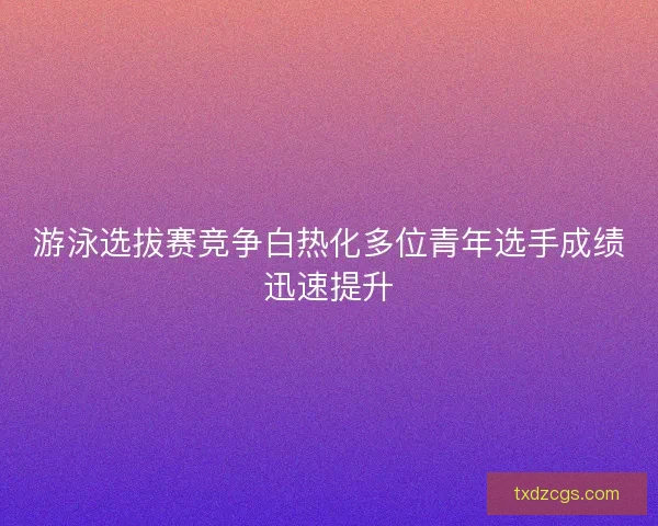 游泳选拔赛竞争白热化多位青年选手成绩迅速提升