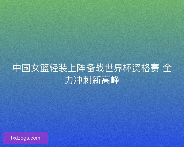 中国女篮轻装上阵备战世界杯资格赛 全力冲刺新高峰